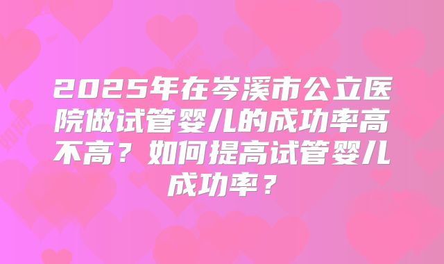 2025年在岑溪市公立医院做试管婴儿的成功率高不高?如何提高试管婴儿成功率?