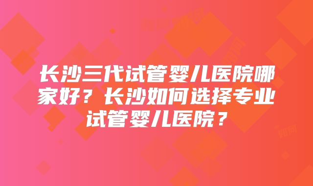 长沙三代试管婴儿医院哪家好?长沙如何选择专业试管婴儿医院?