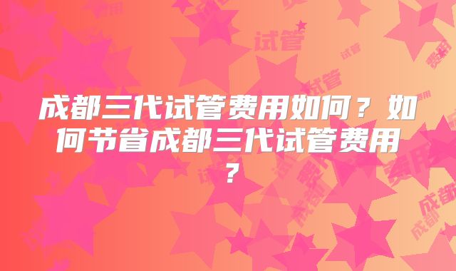 成都三代试管费用如何？如何节省成都三代试管费用？