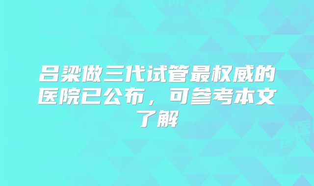 吕梁做三代试管最权威的医院已公布,可参考本文了解