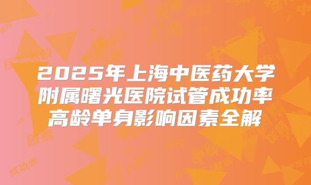 2025年上海中医药大学附属曙光医院试管成功率高龄单身影响因素全解