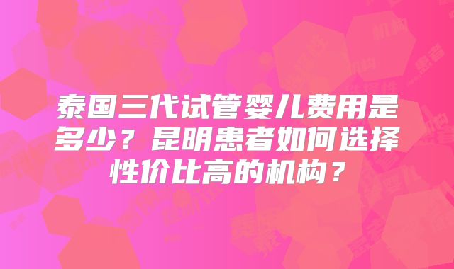 泰国三代试管婴儿费用是多少?昆明患者如何选择性价比高的机构?