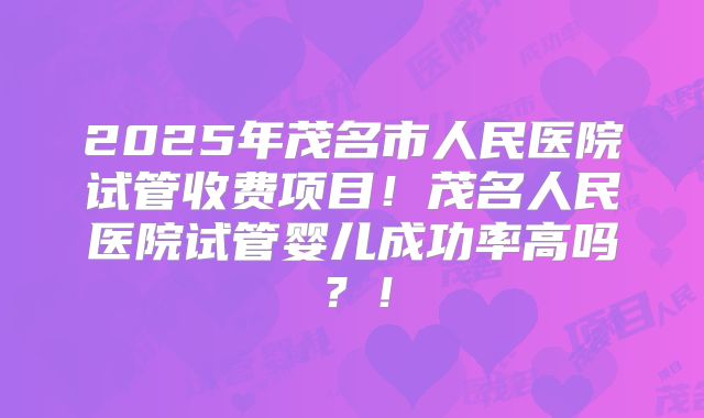 2025年茂名市人民医院试管收费项目！茂名人民医院试管婴儿成功率高吗？！