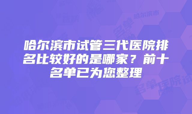 哈尔滨市试管三代医院排名比较好的是哪家?前十名单已为您整理