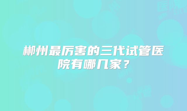 郴州最厉害的三代试管医院有哪几家？