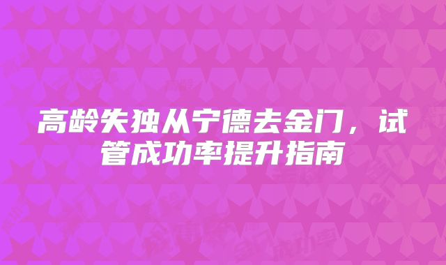 高龄失独从宁德去金门，试管成功率提升指南