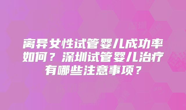 离异女性试管婴儿成功率如何?深圳试管婴儿治疗有哪些注意事项?