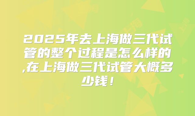 2025年去上海做三代试管的整个过程是怎么样的,在上海做三代试管大概多少钱!
