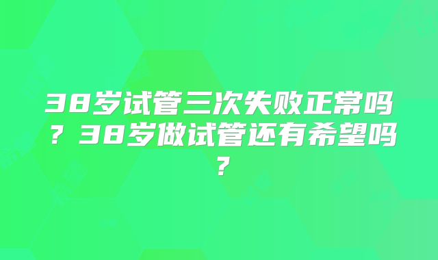 38岁试管三次失败正常吗?38岁做试管还有希望吗?