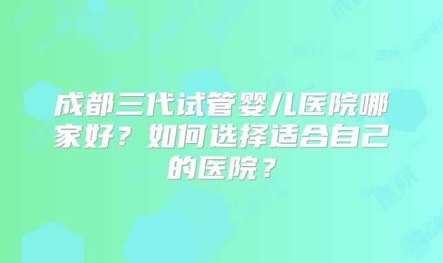 成都三代试管婴儿医院哪家好？如何选择适合自己的医院？