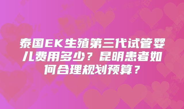泰国EK生殖第三代试管婴儿费用多少?昆明患者如何合理规划预算?