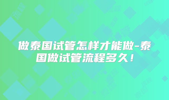 做泰国试管怎样才能做-泰国做试管流程多久!