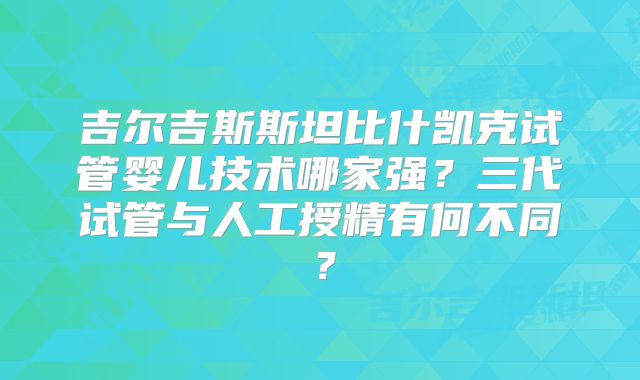 吉尔吉斯斯坦比什凯克试管婴儿技术哪家强?三代试管与人工授精有何不同?