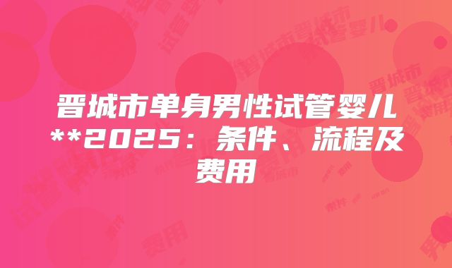 晋城市单身男性试管婴儿**2025：条件、流程及费用
