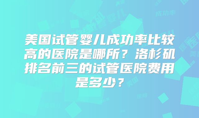 美国试管婴儿成功率比较高的医院是哪所？洛杉矶排名前三的试管医院费用是多少？