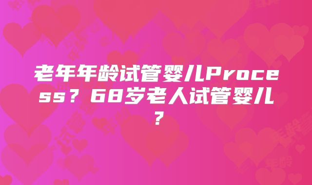 老年年龄试管婴儿Process？68岁老人试管婴儿？