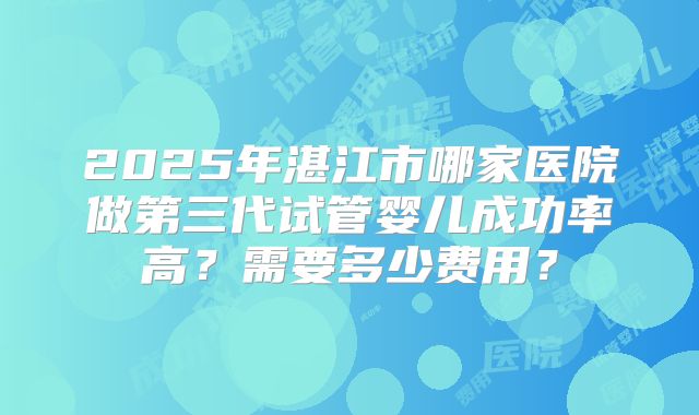 2025年湛江市哪家医院做第三代试管婴儿成功率高?需要多少费用?