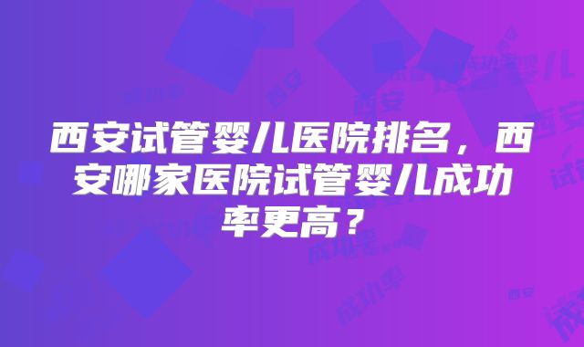 西安试管婴儿医院排名，西安哪家医院试管婴儿成功率更高？