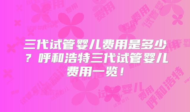 三代试管婴儿费用是多少?呼和浩特三代试管婴儿费用一览!