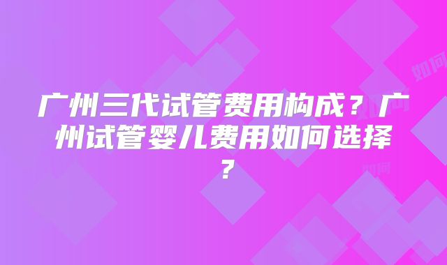广州三代试管费用构成?广州试管婴儿费用如何选择?