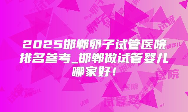 2025邯郸卵子试管医院排名参考_邯郸做试管婴儿哪家好!