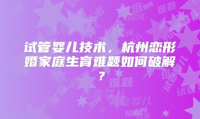 试管婴儿技术，杭州恋形婚家庭生育难题如何破解？