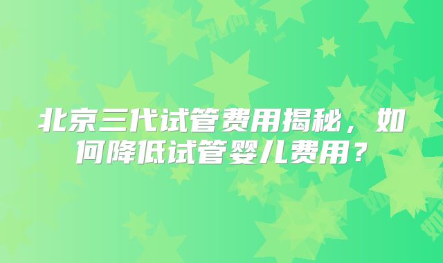 北京三代试管费用揭秘，如何降低试管婴儿费用？