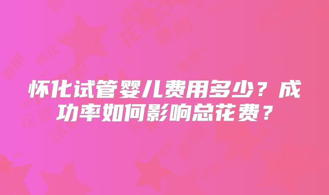 怀化试管婴儿费用多少?成功率如何影响总花费?