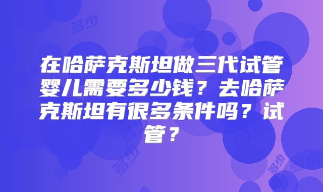 在哈萨克斯坦做三代试管婴儿需要多少钱？去哈萨克斯坦有很多条件吗？试管？