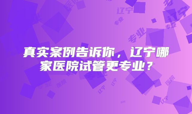 真实案例告诉你，辽宁哪家医院试管更专业？