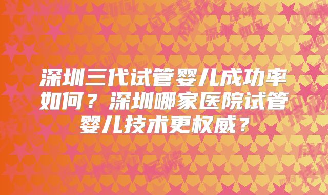 深圳三代试管婴儿成功率如何?深圳哪家医院试管婴儿技术更权威?