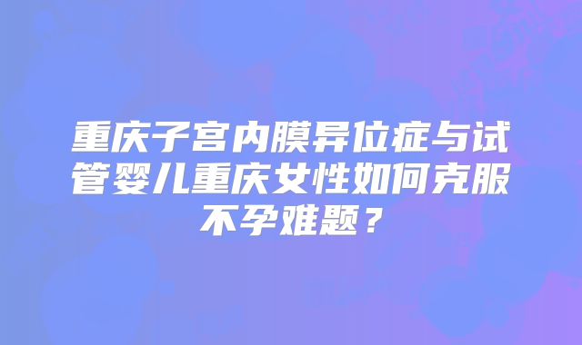 重庆子宫内膜异位症与试管婴儿重庆女性如何克服不孕难题?