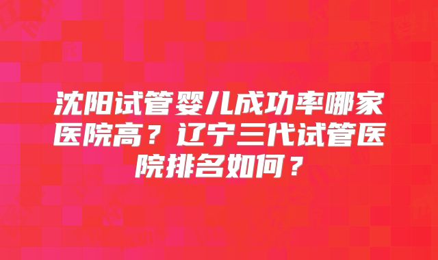 沈阳试管婴儿成功率哪家医院高？辽宁三代试管医院排名如何？