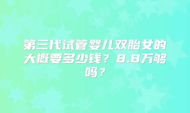 第三代试管婴儿双胎女的大概要多少钱？8.8万够吗？