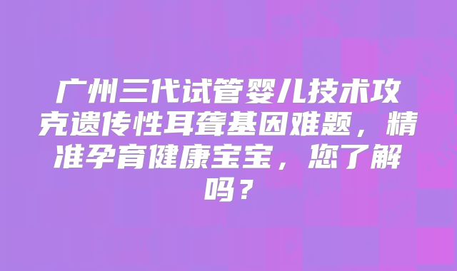 广州三代试管婴儿技术攻克遗传性耳聋基因难题,精准孕育健康宝宝,您了解吗?