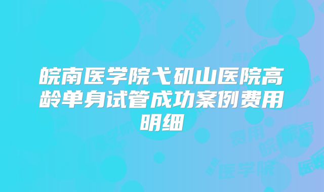 皖南医学院弋矶山医院高龄单身试管成功案例费用明细