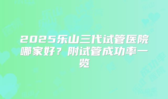 2025乐山三代试管医院哪家好？附试管成功率一览