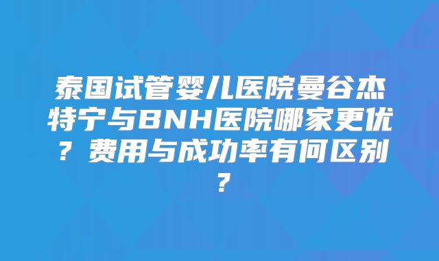 泰国试管婴儿医院曼谷杰特宁与BNH医院哪家更优?费用与成功率有何区别?