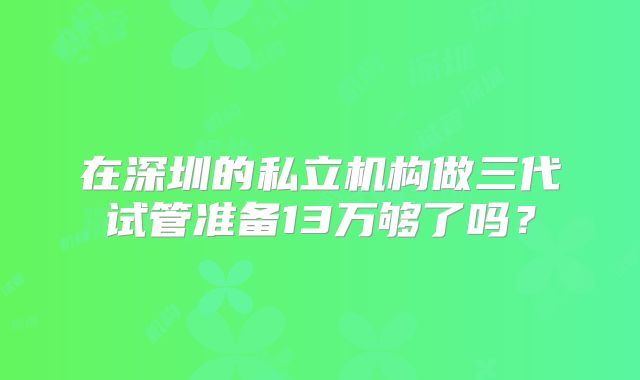 在深圳的私立机构做三代试管准备13万够了吗?