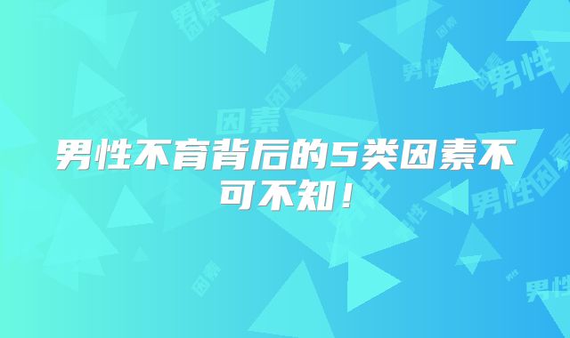 男性不育背后的5类因素不可不知!