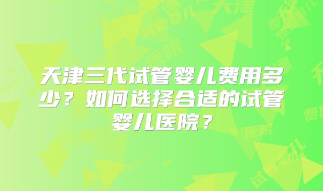 天津三代试管婴儿费用多少?如何选择合适的试管婴儿医院?