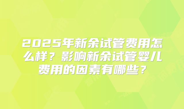 2025年新余试管费用怎么样？影响新余试管婴儿费用的因素有哪些？