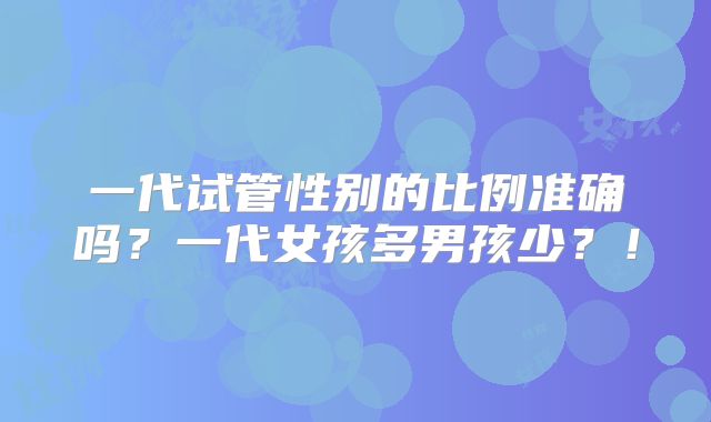 一代试管性别的比例准确吗?一代女孩多男孩少?!