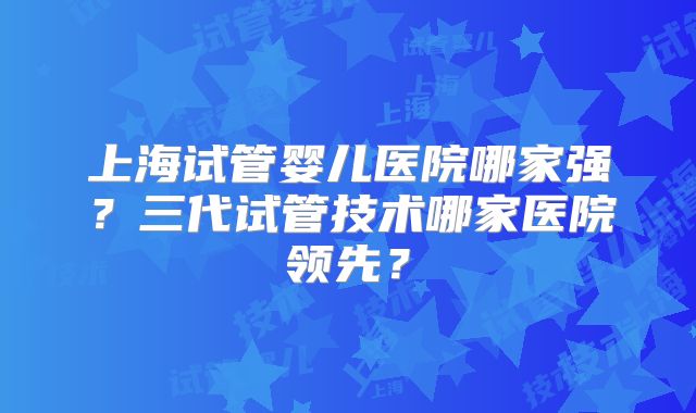 上海试管婴儿医院哪家强?三代试管技术哪家医院领先?