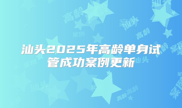 汕头2025年高龄单身试管成功案例更新