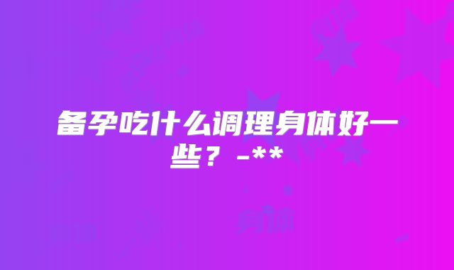 备孕吃什么调理身体好一些?-**