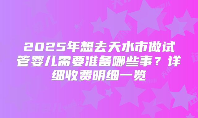 2025年想去天水市做试管婴儿需要准备哪些事?详细收费明细一览