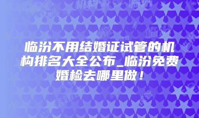 临汾不用结婚证试管的机构排名大全公布_临汾免费婚检去哪里做！