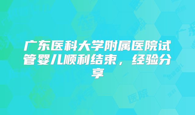 广东医科大学附属医院试管婴儿顺利结束,经验分享