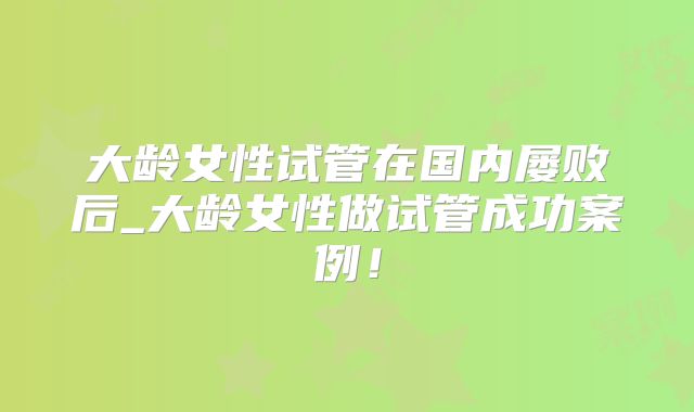 大龄女性试管在国内屡败后_大龄女性做试管成功案例!
